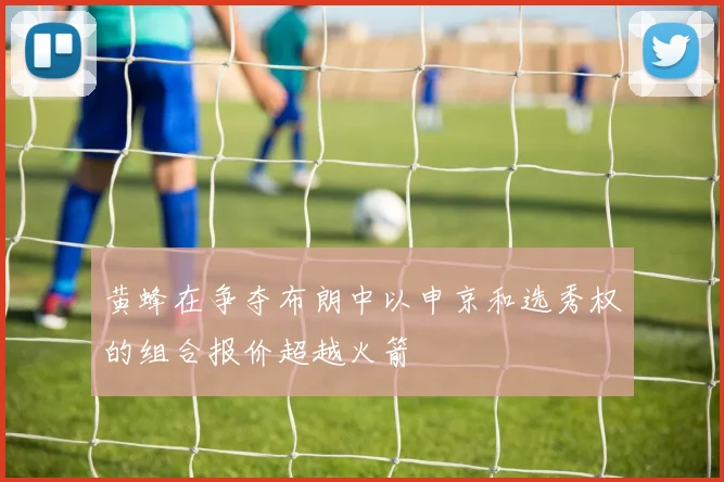 黄蜂在争夺布朗中以申京和选秀权的组合报价超越火箭