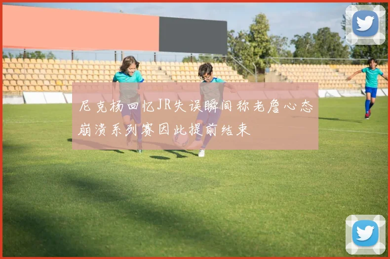 尼克杨回忆JR失误瞬间称老詹心态崩溃系列赛因此提前结束