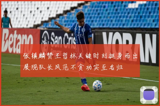 张镇麟赞王哲林关键时刻挺身而出展现队长风范不贪功实至名归