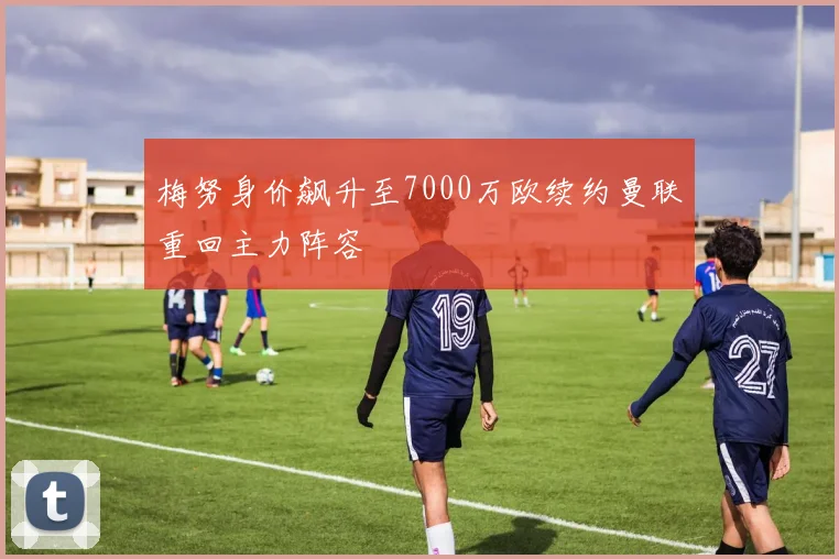 梅努身价飙升至7000万欧续约曼联重回主力阵容