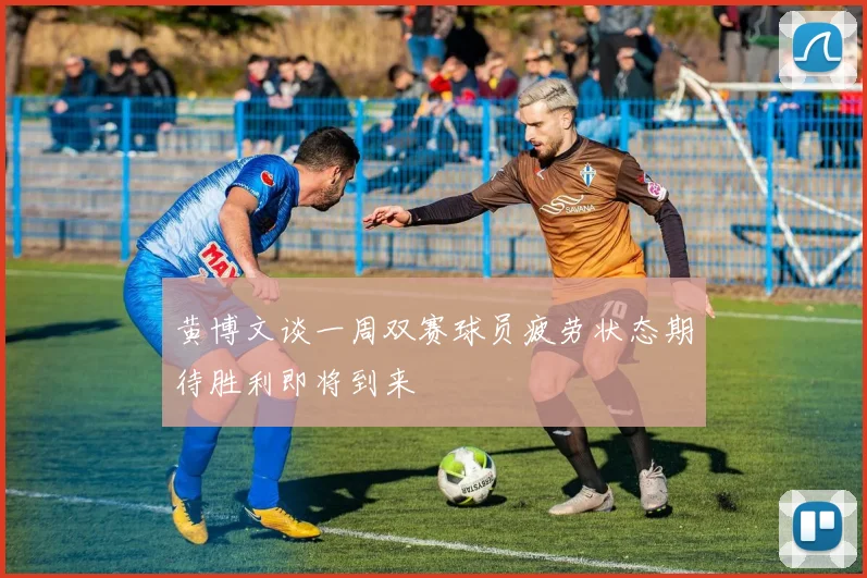 黄博文谈一周双赛球员疲劳状态期待胜利即将到来