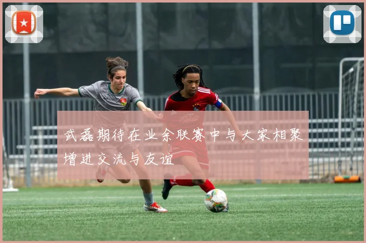 武磊期待在业余联赛中与大家相聚增进交流与友谊