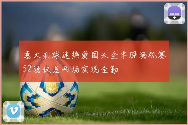 意大利球迷热爱国米全季现场观赛52场仅差两场实现全勤