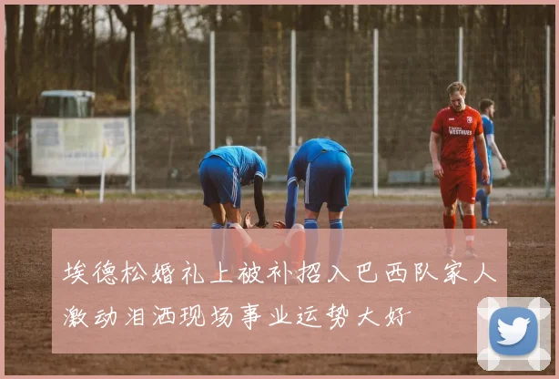 埃德松婚礼上被补招入巴西队家人激动泪洒现场事业运势大好