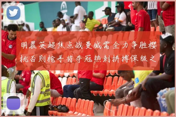 明晨英超焦点战曼城需全力争胜樱桃否则枪手将夺冠热刺拼搏保级之路