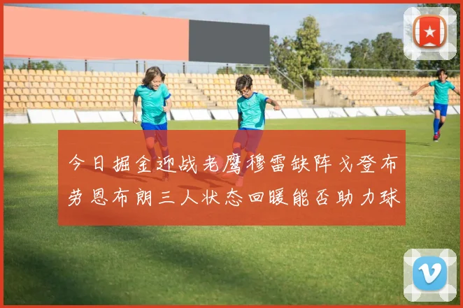 今日掘金迎战老鹰穆雷缺阵戈登布劳恩布朗三人状态回暖能否助力球队取胜