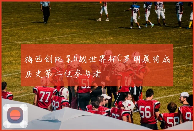 梅西创纪录6战世界杯C罗明晨将成历史第二位参与者