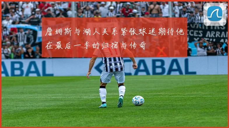 詹姆斯与湖人关系紧张球迷期待他在最后一季的归宿与传奇