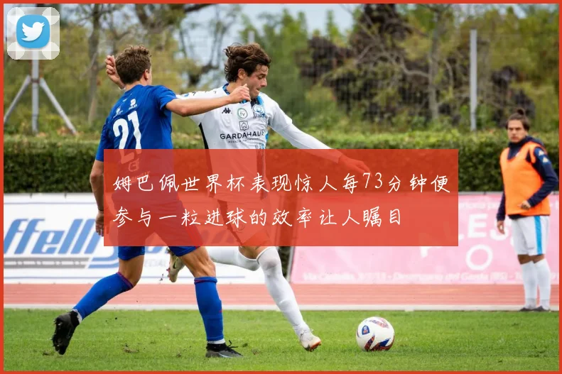 姆巴佩世界杯表现惊人每73分钟便参与一粒进球的效率让人瞩目