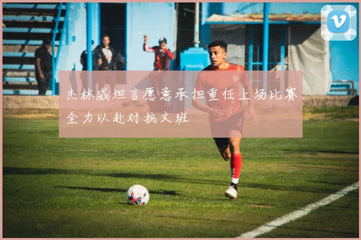 杰林威坦言愿意承担重任上场比赛全力以赴对抗文班
