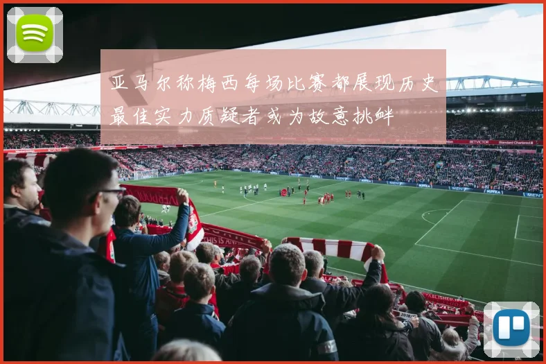 亚马尔称梅西每场比赛都展现历史最佳实力质疑者或为故意挑衅