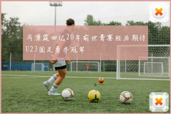 冯潇霆回忆20年前世青赛经历期待U23国足勇夺冠军