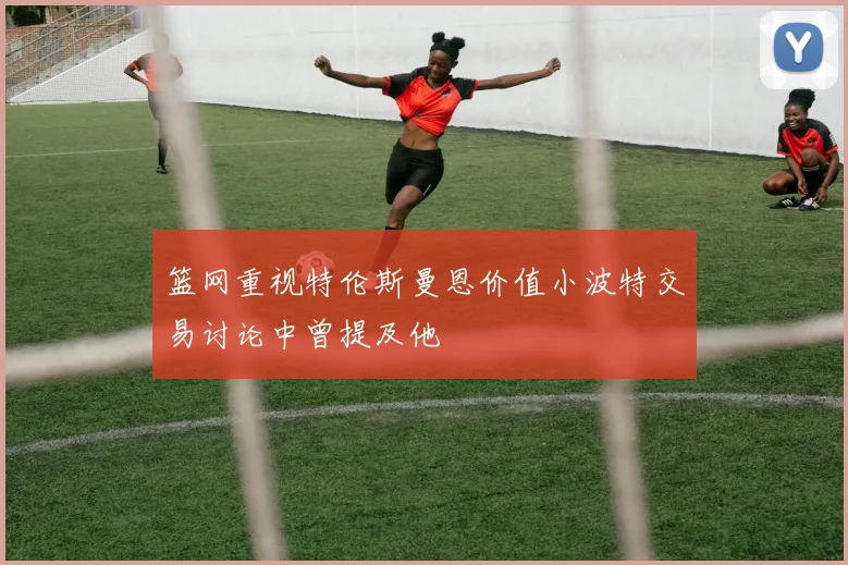 篮网重视特伦斯曼恩价值小波特交易讨论中曾提及他