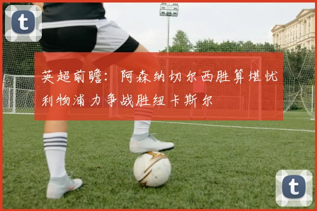 英超前瞻：阿森纳切尔西胜算堪忧利物浦力争战胜纽卡斯尔