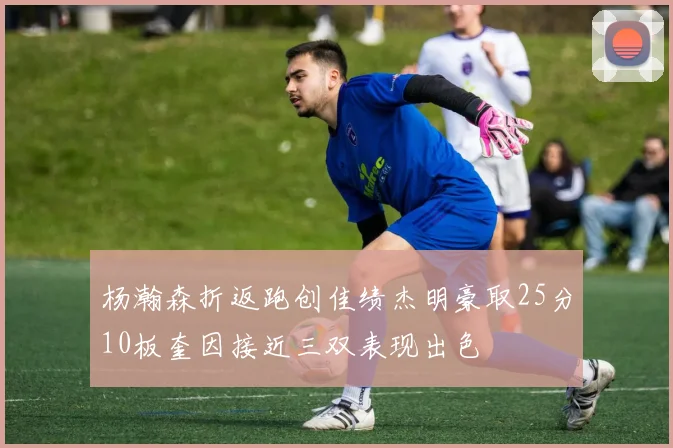 杨瀚森折返跑创佳绩杰明豪取25分10板奎因接近三双表现出色