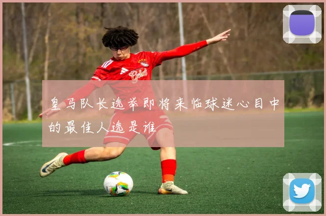皇马队长选举即将来临球迷心目中的最佳人选是谁