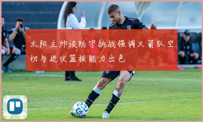 太阳主帅谈防守挑战强调火箭队空切与进攻篮板能力出色