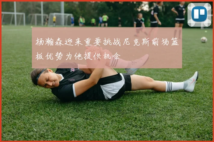 杨瀚森迎来重要挑战尼克斯前场篮板优势为他提供机会