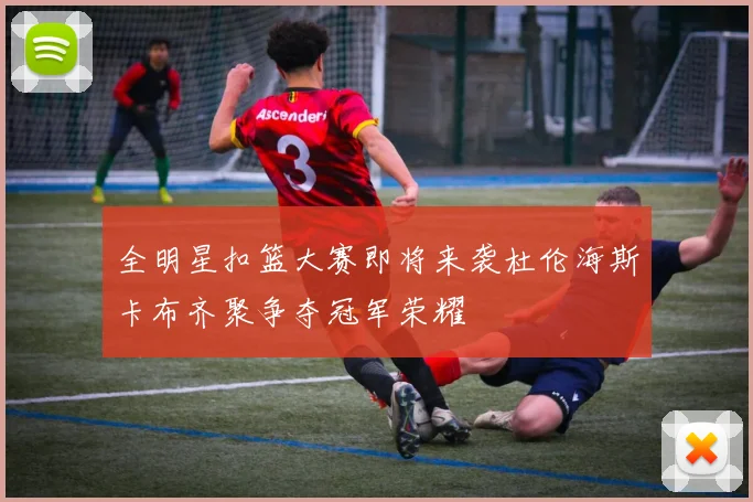 全明星扣篮大赛即将来袭杜伦海斯卡布齐聚争夺冠军荣耀