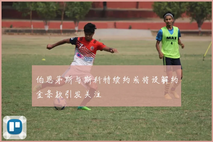 伯恩茅斯与斯科特续约或将设解约金条款引发关注