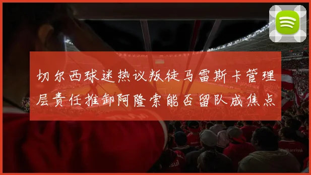 切尔西球迷热议叛徒马雷斯卡管理层责任推卸阿隆索能否留队成焦点
