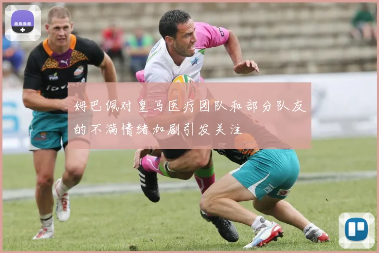 姆巴佩对皇马医疗团队和部分队友的不满情绪加剧引发关注